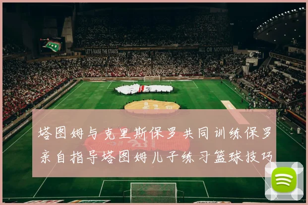 塔图姆与克里斯保罗共同训练保罗亲自指导塔图姆儿子练习篮球技巧