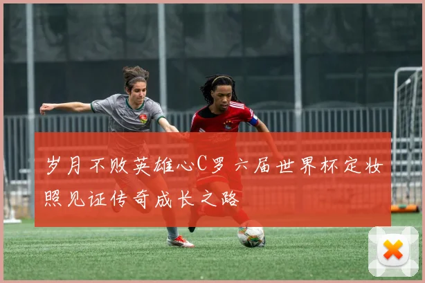 岁月不败英雄心C罗六届世界杯定妆照见证传奇成长之路