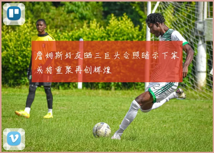 詹姆斯好友晒三巨头合照暗示下家或将重聚再创辉煌