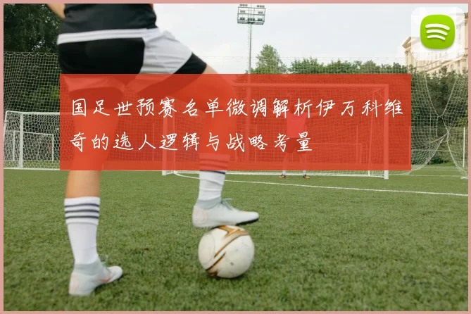 国足世预赛名单微调解析伊万科维奇的选人逻辑与战略考量