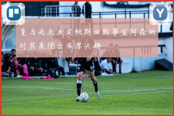皇马尚未决定帕斯回购事宜阿森纳对其表现出浓厚兴趣