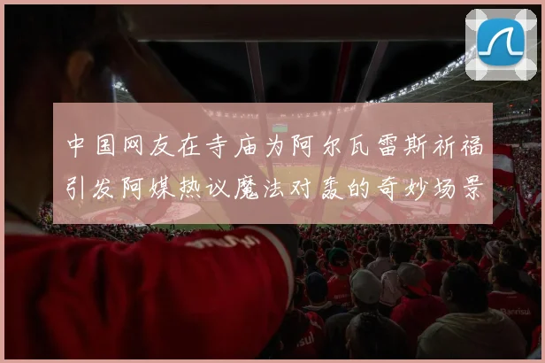 中国网友在寺庙为阿尔瓦雷斯祈福引发阿媒热议魔法对轰的奇妙场景