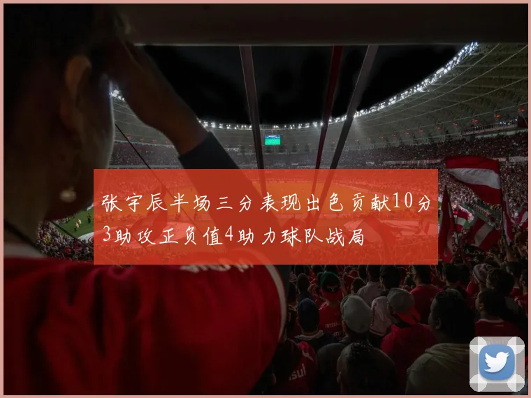 张宇辰半场三分表现出色贡献10分3助攻正负值4助力球队战局
